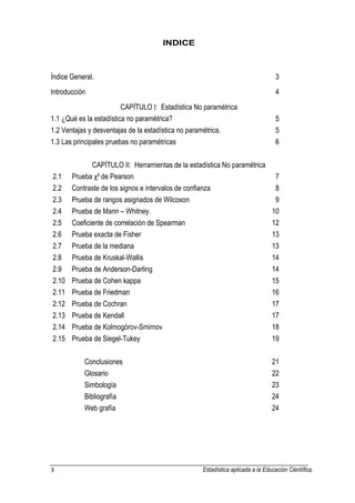 3 Estadística aplicada a la Educación Científica. 
INDICE Índice General. 3 Introducción 4 CAPÍTULO I: Estadística No paramétrica 1.1 ¿Qué es la estadística no paramétrica? 5 1.2 Ventajas y desventajas de la estadística no paramétrica. 5 1.3 Las principales pruebas no paramétricas 6 CAPÍTULO II: Herramientas de la estadística No paramétrica 2.1 Prueba χ² de Pearson 7 2.2 Contraste de los signos e intervalos de confianza 8 2.3 Prueba de rangos asignados de Wilcoxon 9 2.4 Prueba de Mann – Whitney. 10 2.5 Coeficiente de correlación de Spearman 12 2.6 Prueba exacta de Fisher 13 2.7 Prueba de la mediana 13 2.8 Prueba de Kruskal-Wallis 14 2.9 Prueba de Anderson-Darling 14 2.10 Prueba de Cohen kappa 15 2.11 Prueba de Friedman 16 2.12 Prueba de Cochran 17 2.13 Prueba de Kendall 17 2.14 Prueba de Kolmogórov-Smirnov 18 2.15 Prueba de Siegel-Tukey 19 Conclusiones 21 Glosario 22 Simbología 23 Bibliografía 24 Web grafía 24  