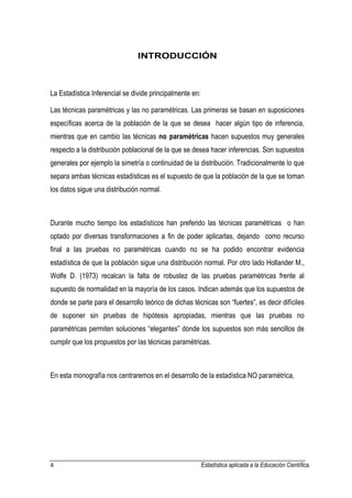 4 Estadística aplicada a la Educación Científica. 
INTRODUCCIÓN La Estadística Inferencial se divide principalmente en: Las técnicas paramétricas y las no paramétricas. Las primeras se basan en suposiciones específicas acerca de la población de la que se desea hacer algún tipo de inferencia, mientras que en cambio las técnicas no paramétricas hacen supuestos muy generales respecto a la distribución poblacional de la que se desea hacer inferencias. Son supuestos generales por ejemplo la simetría o continuidad de la distribución. Tradicionalmente lo que separa ambas técnicas estadísticas es el supuesto de que la población de la que se toman los datos sigue una distribución normal. Durante mucho tiempo los estadísticos han preferido las técnicas paramétricas o han optado por diversas transformaciones a fin de poder aplicarlas, dejando como recurso final a las pruebas no paramétricas cuando no se ha podido encontrar evidencia estadística de que la población sigue una distribución normal. Por otro lado Hollander M., Wolfe D. (1973) recalcan la falta de robustez de las pruebas paramétricas frente al supuesto de normalidad en la mayoría de los casos. Indican además que los supuestos de donde se parte para el desarrollo teórico de dichas técnicas son “fuertes”, es decir difíciles de suponer sin pruebas de hipótesis apropiadas, mientras que las pruebas no paramétricas permiten soluciones “elegantes” donde los supuestos son más sencillos de cumplir que los propuestos por las técnicas paramétricas. En esta monografía nos centraremos en el desarrollo de la estadística NO paramétrica,  