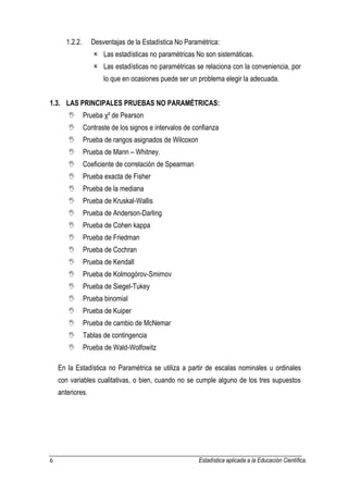 6 Estadística aplicada a la Educación Científica. 
1.2.2. Desventajas de la Estadística No Paramétrica:  Las estadísticas no paramétricas No son sistemáticas.  Las estadísticas no paramétricas se relaciona con la conveniencia, por lo que en ocasiones puede ser un problema elegir la adecuada. 1.3. LAS PRINCIPALES PRUEBAS NO PARAMÉTRICAS:  Prueba χ² de Pearson  Contraste de los signos e intervalos de confianza  Prueba de rangos asignados de Wilcoxon  Prueba de Mann – Whitney.  Coeficiente de correlación de Spearman  Prueba exacta de Fisher  Prueba de la mediana  Prueba de Kruskal-Wallis  Prueba de Anderson-Darling  Prueba de Cohen kappa  Prueba de Friedman  Prueba de Cochran  Prueba de Kendall  Prueba de Kolmogórov-Smirnov  Prueba de Siegel-Tukey  Prueba binomial  Prueba de Kuiper  Prueba de cambio de McNemar  Tablas de contingencia  Prueba de Wald-Wolfowitz En la Estadística no Paramétrica se utiliza a partir de escalas nominales u ordinales con variables cualitativas, o bien, cuando no se cumple alguno de los tres supuestos anteriores.  