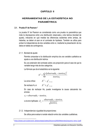 7 Estadística aplicada a la Educación Científica. 
CAPITULO II 
HERRAMIENTAS DE LA ESTADÍSTICA NO 
PARAMÉTRICA 
2.1. Prueba X2 de Pearson:1 
La prueba X2 de Pearson es considerada como una prueba no paramétrica que 
mide la discrepancia entre una distribución observada y otra teórica (bondad de 
ajuste), indicando en qué medida las diferencias existentes entre ambas, de 
haberlas, se deben al azar en el contraste de hipótesis. También se utiliza para 
probar la independencia de dos variables entre sí, mediante la presentación de los 
datos en tablas de contingencia. 
2.1.1. Bondad de ajuste: 
Permite comprobar si la distribución empírica de una variable cualitativa se 
ajusta a una distribución teórica. 
Es una extensión del contraste sobre una proporción para el caso de que la 
variable tenga más de dos categorías. 
La fórmula que da el estadístico es la siguiente: 
 2 
2 
1 
I 
i i 
i i 
observada teorica 
X 
teorica  
 
  
La zona crítica: 2 2 
I 1 k X    
Se rechaza Ho si 2 2 
I 1 k X     
En caso de rechazar Ho, puede investigarse la causa calculando los 
errores: 
i i i e  observado teorico 
o el error tipificado: 
i 
i i 
e 
i 
observado teorico 
Z 
teorico 
 
 
2.1.2. Independencia e igualdad de proporciones: 
Se utiliza para evaluar si existe relación entre dos variables cualitativas. 
1 https://www.uam.es/personal_pdi/psicologia/cadalso/Docencia/ADII/Materiales/esquema_tema_6.pdf 
 