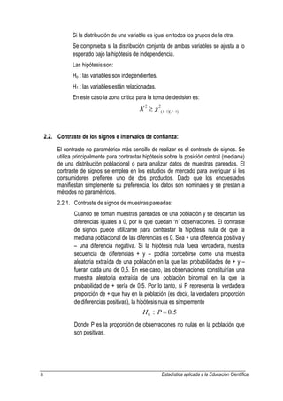 8 Estadística aplicada a la Educación Científica. 
Si la distribución de una variable es igual en todos los grupos de la otra. 
Se comprueba si la distribución conjunta de ambas variables se ajusta a lo 
esperado bajo la hipótesis de independencia. 
Las hipótesis son: 
Ho : las variables son independientes. 
H1 : las variables están relacionadas. 
En este caso la zona crítica para la toma de decisión es: 
   
2 2 
I 1 J 1 X     
2.2. Contraste de los signos e intervalos de confianza: 
El contraste no paramétrico más sencillo de realizar es el contraste de signos. Se 
utiliza principalmente para contrastar hipótesis sobre la posición central (mediana) 
de una distribución poblacional o para analizar datos de muestras pareadas. El 
contraste de signos se emplea en los estudios de mercado para averiguar si los 
consumidores prefieren uno de dos productos. Dado que los encuestados 
manifiestan simplemente su preferencia, los datos son nominales y se prestan a 
métodos no paramétricos. 
2.2.1. Contraste de signos de muestras pareadas: 
Cuando se toman muestras pareadas de una población y se descartan las 
diferencias iguales a 0, por lo que quedan “n” observaciones. El contraste 
de signos puede utilizarse para contrastar la hipótesis nula de que la 
mediana poblacional de las diferencias es 0. Sea + una diferencia positiva y 
– una diferencia negativa. Si la hipótesis nula fuera verdadera, nuestra 
secuencia de diferencias + y – podría concebirse como una muestra 
aleatoria extraída de una población en la que las probabilidades de + y – 
fueran cada una de 0,5. En ese caso, las observaciones constituirían una 
muestra aleatoria extraída de una población binomial en la que la 
probabilidad de + sería de 0,5. Por lo tanto, si P representa la verdadera 
proporción de + que hay en la población (es decir, la verdadera proporción 
de diferencias positivas), la hipótesis nula es simplemente 
0 H : P  0,5 
Donde P es la proporción de observaciones no nulas en la población que 
son positivas. 
 