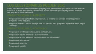 LOS CUESTIONARIOS PUEDEN SER:
Como los cuestionarios están formados por preguntas, se considera que una de las características
básicas es la de ser excluyentes y exhaustivas , lo que permitirá que una pregunta no produzca
dos respuestas simultáneamente.
PREGUNTAS SEGÚN SU RESPUESTA
Preguntas cerradas: Consiste en proporcionar a la persona una serie de opciones para que
escoja una como respuesta.
Preguntas abiertas: Consiste en dejar libre a la persona para que pueda expresarse mejor, según
convenga
PREGUNTAS SEGÚN SU CONTENIDO
Preguntas de identificación: Edad, sexo, profesión, etc.
Preguntas de hecho: Referidas a acontecimientos.
Preguntas de acción: Referidas a actividades de los encuestados
Preguntas de información
Preguntas de intención
Preguntas de opinión
 