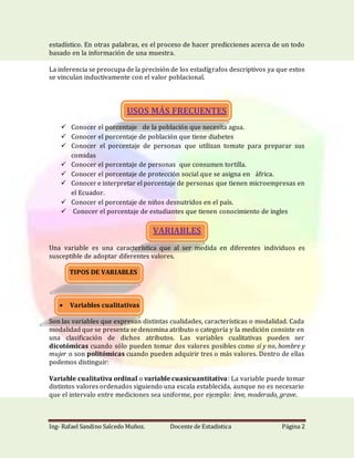 Ing- Rafael Sandino Salcedo Muñoz. Docente de Estadistica Página 2
estadístico. En otras palabras, es el proceso de hacer predicciones acerca de un todo
basado en la información de una muestra.
La inferencia se preocupa de la precisión de los estadígrafos descriptivos ya que estos
se vinculan inductivamente con el valor poblacional.
USOS MÁS FRECUENTES
 Conocer el porcentaje de la población que necesita agua.
 Conocer el porcentaje de población que tiene diabetes
 Conocer el porcentaje de personas que utilizan tomate para preparar sus
comidas
 Conocer el porcentaje de personas que consumen tortilla.
 Conocer el porcentaje de protección social que se asigna en áfrica.
 Conocer e interpretar el porcentaje de personas que tienen microempresas en
el Ecuador.
 Conocer el porcentaje de niños desnutridos en el país.
 Conocer el porcentaje de estudiantes que tienen conocimiento de ingles
VARIABLES
Una variable es una característica que al ser medida en diferentes individuos es
susceptible de adoptar diferentes valores.
TIPOS DE VARIABLES
 Variables cualitativas
Son las variables que expresan distintas cualidades, características o modalidad. Cada
modalidad que se presenta se denomina atributo o categoría y la medición consiste en
una clasificación de dichos atributos. Las variables cualitativas pueden ser
dicotómicas cuando sólo pueden tomar dos valores posibles como sí y no, hombre y
mujer o son politómicas cuando pueden adquirir tres o más valores. Dentro de ellas
podemos distinguir:
Variable cualitativa ordinal o variable cuasicuantitativa: La variable puede tomar
distintos valores ordenados siguiendo una escala establecida, aunque no es necesario
que el intervalo entre mediciones sea uniforme, por ejemplo: leve, moderado, grave.
 