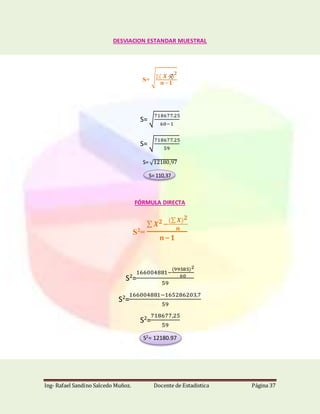 Ing- Rafael Sandino Salcedo Muñoz. Docente de Estadistica Página 37
DESVIACION ESTANDAR MUESTRAL
S= √∑( 𝑿−)
𝟐
𝒏−𝟏
S= √
718677.25
60−1
S= √
718677.25
59
S= √12180,97
S= 110,37
FÓRMULA DIRECTA
S2
=
∑ 𝑿 𝟐−
(∑ 𝑿) 𝟐
𝒏
𝒏−𝟏
S2
=
166004881−
(99585)2
60
59
S2
=
166004881−165286203,7
59
S2
=
718677,25
59
S2= 12180.97
 