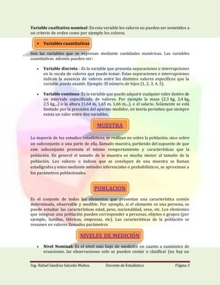 Ing- Rafael Sandino Salcedo Muñoz. Docente de Estadistica Página 3
Variable cualitativa nominal: En esta variable los valores no pueden ser sometidos a
un criterio de orden como por ejemplo los colores.
 Variables cuantitativas
Son las variables que se expresan mediante cantidades numéricas. Las variables
cuantitativas además pueden ser:
 Variable discreta : Es la variable que presenta separaciones o interrupciones
en la escala de valores que puede tomar. Estas separaciones o interrupciones
indican la ausencia de valores entre los distintos valores específicos que la
variable pueda asumir. Ejemplo: El número de hijos (1, 2, 3, 4, 5).
 Variable continua: Es la variable que puede adquirir cualquier valor dentro de
un intervalo especificado de valores. Por ejemplo la masa (2,3 kg, 2,4 kg,
2,5 kg,...) o la altura (1,64 m, 1,65 m, 1,66 m,...), o el salario. Solamente se está
limitado por la precisión del aparato medidor, en teoría permiten que siempre
exista un valor entre dos variables.
MUESTRA
La mayoría de los estudios estadísticos, se realizan no sobre la población, sino sobre
un subconjunto o una parte de ella, llamado muestra, partiendo del supuesto de que
este subconjunto presenta el mismo comportamiento y características que la
población. En general el tamaño de la muestra es mucho menor al tamaño de la
población. Los valores o índices que se concluyen de una muestra se llaman
estadígrafos y estos mediante métodos inferenciales o probabilísticos, se aproximan a
los parámetros poblacionales.
POBLACION
Es el conjunto de todos los elementos que presentan una característica común
determinada, observable y medible. Por ejemplo, si el elemento es una persona, se
puede estudiar las características edad, peso, nacionalidad, sexo, etc. Los elementos
que integran una población pueden corresponder a personas, objetos o grupos (por
ejemplo, familias, fábricas, empresas, etc). Las características de la población se
resumen en valores llamados parámetros
NIVELES DE MEDICIÓN
 Nivel Nominal: Es el nivel más bajo de medición en cuanto a suministro de
ecuaciones, las observaciones solo se pueden contar o clasificar (no hay un
 