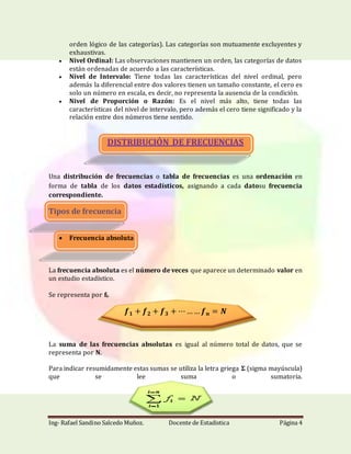 Ing- Rafael Sandino Salcedo Muñoz. Docente de Estadistica Página 4
orden lógico de las categorías). Las categorías son mutuamente excluyentes y
exhaustivas.
 Nivel Ordinal: Las observaciones mantienen un orden, las categorías de datos
están ordenadas de acuerdo a las características.
 Nivel de Intervalo: Tiene todas las características del nivel ordinal, pero
además la diferencial entre dos valores tienen un tamaño constante, el cero es
solo un número en escala, es decir, no representa la ausencia de la condición.
 Nivel de Proporción o Razón: Es el nivel más alto, tiene todas las
características del nivel de intervalo, pero además el cero tiene significado y la
relación entre dos números tiene sentido.
DISTRIBUCIÓN DE FRECUENCIAS
Una distribución de frecuencias o tabla de frecuencias es una ordenación en
forma de tabla de los datos estadísticos, asignando a cada datosu frecuencia
correspondiente.
Tipos de frecuencia
 Frecuencia absoluta
La frecuencia absoluta es el número de veces que aparece un determinado valor en
un estudio estadístico.
Se representa por fi.
𝒇 𝟏 + 𝒇 𝟐 + 𝒇 𝟑 + ⋯…… 𝒇 𝒏 = 𝑵
La suma de las frecuencias absolutas es igual al número total de datos, que se
representa por N.
Para indicar resumidamente estas sumas se utiliza la letra griega Σ (sigma mayúscula)
que se lee suma o sumatoria.
 