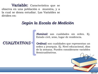 Nominal:  son cualidades sin orden. Ej. Estado civil, sexo, lugar de residencia.  Ordinal:  son cualidades que representan un orden y jerarquía. Ej. Nivel educacional, días de la semana. Pueden considerarse variables Semicualitativas. CUALITATIVAS Variable:  Característica que se observa en una población o  muestra, y a la cual se desea estudiar. Las Variables se dividen en: Según la Escala de Medición 