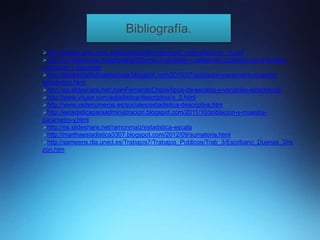 Bibliografía.
http://platea.pntic.mec.es/jfgarcia/editorialsm/es3_esfera/leccion_15.pdf
http://es.slideshare.net/gloriahg02/tema-3-variables-cualitativas-cuantitativas-ordinales-
continuas-y-discretas
http://desirestadisticasbasicas.blogspot.com/2010/07/poblacion-parametro-muestra-
estadistico.html
http://es.slideshare.net/JoanFernandoChipia/tipos-de-escalas-y-variables-estadsticas
http://www.vitutor.com/estadistica/descriptiva/a_2.html
http://www.vadenumeros.es/sociales/estadistica-descriptiva.htm
http://estadisticaparaadministracion.blogspot.com/2011/10/poblacion-y-muestra-
parametro-y.html
http://es.slideshare.net/ramonmaiz/estadstica-escala
http://marthaestadistica3307.blogspot.com/2012/09/sumatoria.html
http://sameens.dia.uned.es/Trabajos7/Trabajos_Publicos/Trab_3/Escribano_Duenas_3/ra
zon.htm
 