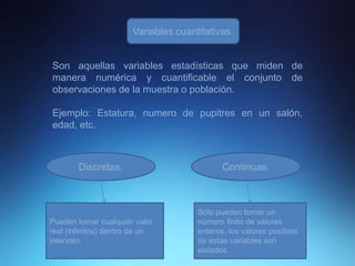 Variables cuantitativas.
Son aquellas variables estadísticas que miden de
manera numérica y cuantificable el conjunto de
observaciones de la muestra o población.
Ejemplo: Estatura, numero de pupitres en un salón,
edad, etc.
Discretas. Continuas.
Pueden tomar cualquier valor
real (infinitos) dentro de un
intervalo.
Sólo pueden tomar un
número finito de valores
enteros, los valores posibles
de estas variables son
aislados.
 