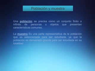 Población y muestra
Una población se precisa como un conjunto finito o
infinito de personas u objetos que presentan
características comunes.
La muestra Es una parte representativa de la población
que es seleccionada para ser estudiada, ya que la
población es demasiado grande para ser estudiada en su
totalidad.
 