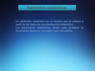 Parámetros estadísticos.
Un parámetro estadístico es un número que se obtiene a
partir de los datos de una distribución estadística.
Los parámetros estadísticos sirven para sintetizar la
información dada por una tabla o por una gráfica.
 