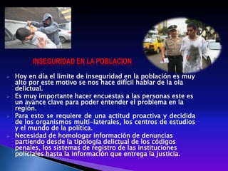 INSEGURIDAD EN LA POBLACION
 Hoy en día el limite de inseguridad en la población es muy
alto por este motivo se nos hace difícil hablar de la ola
delictual.
 Es muy importante hacer encuestas a las personas este es
un avance clave para poder entender el problema en la
región.
 Para esto se requiere de una actitud proactiva y decidida
de los organismos multi-laterales, los centros de estudios
y el mundo de la política.
 Necesidad de homologar información de denuncias
partiendo desde la tipología delictual de los códigos
penales, los sistemas de registro de las instituciones
policiales hasta la información que entrega la justicia.
 
