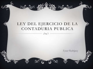 LEY DEL EJERCICIO DE LA
CONTADURIA PUBLICA
Eynar Rodríguez
 
