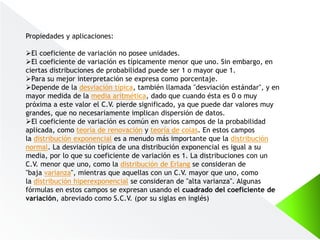 Propiedades y aplicaciones:
El coeficiente de variación no posee unidades.
El coeficiente de variación es típicamente menor que uno. Sin embargo, en
ciertas distribuciones de probabilidad puede ser 1 o mayor que 1.
Para su mejor interpretación se expresa como porcentaje.
Depende de la desviación típica, también llamada "desviación estándar", y en
mayor medida de la media aritmética, dado que cuando ésta es 0 o muy
próxima a este valor el C.V. pierde significado, ya que puede dar valores muy
grandes, que no necesariamente implican dispersión de datos.
El coeficiente de variación es común en varios campos de la probabilidad
aplicada, como teoría de renovación y teoría de colas. En estos campos
la distribución exponencial es a menudo más importante que la distribución
normal. La desviación típica de una distribución exponencial es igual a su
media, por lo que su coeficiente de variación es 1. La distribuciones con un
C.V. menor que uno, como la distribución de Erlang se consideran de
"baja varianza", mientras que aquellas con un C.V. mayor que uno, como
la distribución hiperexponencial se consideran de "alta varianza". Algunas
fórmulas en estos campos se expresan usando el cuadrado del coeficiente de
variación, abreviado como S.C.V. (por su siglas en inglés)
 