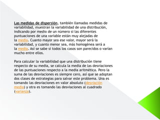Las medidas de dispersión, también llamadas medidas de
variabilidad, muestran la variabilidad de una distribución,
indicando por medio de un número si las diferentes
puntuaciones de una variable están muy alejadas de
la media. Cuanto mayor sea ese valor, mayor será la
variabilidad, y cuanto menor sea, más homogénea será a
la media. Así se sabe si todos los casos son parecidos o varían
mucho entre ellos.
Para calcular la variabilidad que una distribución tiene
respecto de su media, se calcula la media de las desviaciones
de las puntuaciones respecto a la media aritmética. Pero la
suma de las desviaciones es siempre cero, así que se adoptan
dos clases de estrategias para salvar este problema. Una es
tomando las desviaciones en valor absoluto (desviación
media) y otra es tomando las desviaciones al cuadrado
(varianza).
 