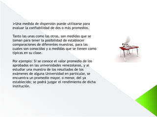 Una medida de dispersión puede utilizarse para
evaluar la confiabilidad de dos o más promedios.
Tanto las unas como las otras, son medidas que se
toman para tener la posibilidad de establecer
comparaciones de diferentes muestras, para las
cuales son conocidas y a medidas que se tienen como
típicas en su clase.
Por ejemplo: Si se conoce el valor promedio de los
aprobados en las universidades venezolanas, y al
estudiar una muestra de los resultados de los
exámenes de alguna Universidad en particular, se
encuentra un promedio mayor, o menor, del ya
establecido; se podrá juzgar el rendimiento de dicha
institución.
 