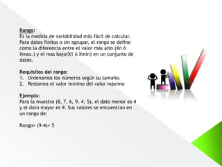 Rango:
Es la medida de variabilidad más fácil de calcular.
Para datos finitos o sin agrupar, el rango se define
como la diferencia entre el valor más alto (Xn ó
Xmax.) y el mas bajo(X1 ó Xmin) en un conjunto de
datos.
Requisitos del rango:
1. Ordenamos los números según su tamaño.
2. Restamos el valor mínimo del valor máximo
Ejemplo:
Para la muestra (8, 7, 6, 9, 4, 5), el dato menor es 4
y el dato mayor es 9. Sus valores se encuentran en
un rango de:
Rango= (9-4)= 5
 