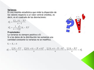 Varianza:
Es una medida estadística que mide la dispersión de
los valores respecto a un valor central (media), es
decir, es el cuadrado de las desviaciones:
Propiedades:
La varianza es siempre positiva o 0:
Si a los datos de la distribución les sumamos una
cantidad constante la varianza no se modifica.
 