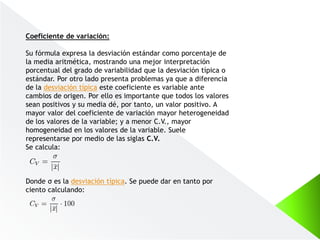 Coeficiente de variación:
Su fórmula expresa la desviación estándar como porcentaje de
la media aritmética, mostrando una mejor interpretación
porcentual del grado de variabilidad que la desviación típica o
estándar. Por otro lado presenta problemas ya que a diferencia
de la desviación típica este coeficiente es variable ante
cambios de origen. Por ello es importante que todos los valores
sean positivos y su media dé, por tanto, un valor positivo. A
mayor valor del coeficiente de variación mayor heterogeneidad
de los valores de la variable; y a menor C.V., mayor
homogeneidad en los valores de la variable. Suele
representarse por medio de las siglas C.V.
Se calcula:
Donde σ es la desviación típica. Se puede dar en tanto por
ciento calculando:
 