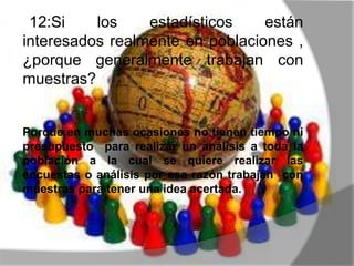 12:Si los estadísticos están
interesados realmente en poblaciones ,
¿porque generalmente trabajan con
muestras?
Porque en muchas ocasiones no tienen tiempo ni
presupuesto para realizar un análisis a toda la
población a la cual se quiere realizar las
encuestas o análisis por esa razón trabajan con
muestras para tener una idea acertada.
 
