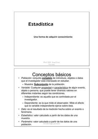 Estadística

              Una forma de adquirir conocimiento




                        Prof. EEC Angel Luis
                               Vicentín




             Conceptos básicos
• Población: conjunto completo de individuos, objetos o datos
  que el investigador está interesado en estudiar.
   – Muestra: Subconjunto de la población.
• Variable: Cualquier propiedad o característica de algún evento,
  objeto o persona, que puede tener diversos valores en
  diferentes instantes según las condiciones.
   – Independiente: es aquella que es controlada por el
      investigador.
   – Dependiente: es la que mide el observador. Mide el efecto
      que la variable independiente ejerce sobre ésta.
• Dato: es el resultado de la medición hecha sobre un evento o
  fenómeno.
• Estadístico: valor calculado a partir de los datos de una
  muestra.
• Parámetro: valor calculado a partir de los datos de una
                         Prof. EEC Angel Luis Vicentín
  población.
 