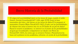 Breve Historia de la Probabilidad
• El origen de la probabilidad inició en las mesas de juego, cuando el noble
francés Antoine Goumbauld(1607-1684, siglo XVII) buscó la base
matemática del éxito y del fracaso en las mesas de dados.Él le preguntó al
matemático Francés Blaise Pascal(1623-1662) ¿Cuales son las probabilidades
de obtener dos seises al menos una vez en 24 tiradas de un par de dados?
Pascal le resolvío el problema y se interesó en el asunto de las probabilidades
al igual que Goumbauld y compartieron sus ideales con Pierre de
Fermat(1601-1665), las cartas que se enviaron Fermat y Pascal,fueron las
bases de la primera revista académica, referente a la teoría de la probabilidad.
 