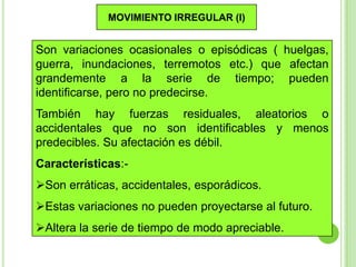 MOVIMIENTO IRREGULAR (I)

Son variaciones ocasionales o episódicas ( huelgas,
guerra, inundaciones, terremotos etc.) que afectan
grandemente a la serie de tiempo; pueden
identificarse, pero no predecirse.
También hay fuerzas residuales, aleatorios o
accidentales que no son identificables y menos
predecibles. Su afectación es débil.
Características:-

Son erráticas, accidentales, esporádicos.
Estas variaciones no pueden proyectarse al futuro.
Altera la serie de tiempo de modo apreciable.

18

 