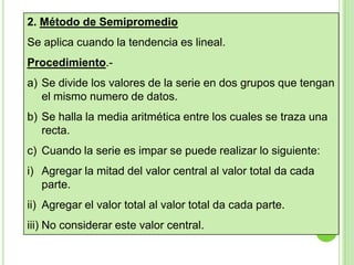 2. Método de Semipromedio
Se aplica cuando la tendencia es lineal.
Procedimiento.a) Se divide los valores de la serie en dos grupos que tengan
el mismo numero de datos.

b) Se halla la media aritmética entre los cuales se traza una
recta.
c) Cuando la serie es impar se puede realizar lo siguiente:

i) Agregar la mitad del valor central al valor total da cada
parte.
ii) Agregar el valor total al valor total da cada parte.
iii) No considerar este valor central.

 