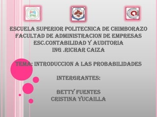 ESCUELA SUPERIOR POLITECNICA DE CHIMBORAZO
FACULTAD DE ADMINISTRACION DE EMPRESAS
ESC.CONTABILIDAD Y AUDITORIA
ING .RICHAR CAIZA
TEMA: INTRODUCCION A LAS PROBABILIDADES
INTERGRANTES:
BETTY FUENTES
CRISTINA YUCAILLA

 