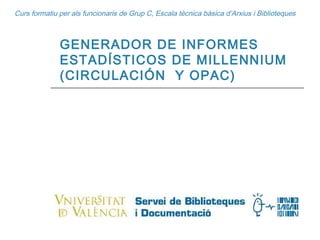 Curs formatiu per als funcionaris de Grup C, Escala tècnica bàsica d’Arxius i Biblioteques GENERADOR DE INFORMES ESTADÍSTICOS DE MILLENNIUM (CIRCULACIÓN  Y OPAC) 