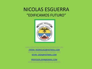 NICOLAS ESGUERRA
 “EDIFICAMOS FUTURO”




JUAN SEBASTIAN NEMOCON RODRIGUEZ (26)
    JTATAN_RODRIGUEZ@HOTMAIL.COM
   KEVIN ALEXANDER OSSA CASTRO (27)
        KEVIN_OSSA@HOTMAIL.COM

     PROFESOR.JOHN@GMAIL.COM
  JOHN ALEXANDER CARABALLO ACOSTA
 