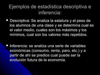 Ejemplos de estadística descriptiva eEjemplos de estadística descriptiva e
inferencia:inferencia:
 Descriptiva: Se analiza la estatura y el peso deDescriptiva: Se analiza la estatura y el peso de
los alumnos de una clase y se determina cual eslos alumnos de una clase y se determina cual es
el valor medio, cuales son los máximos y losel valor medio, cuales son los máximos y los
mínimos, cual son los valores más repetidos.mínimos, cual son los valores más repetidos.
 Inferencia: se analiza una serie de variablesInferencia: se analiza una serie de variables
económicas (consumo, renta, paro, etc.) y aeconómicas (consumo, renta, paro, etc.) y a
partir de ahí se predice cual puede ser lapartir de ahí se predice cual puede ser la
evolución futura de la economía.evolución futura de la economía.
 
