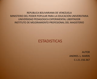 REPUBLICA BOLIVARIANA DE VENEZUELA
MINISTERIO DEL PODER POPULAR PARA LA EDUCACION UNIVERSITARIA
UNIVERSIDAD PEDAGOGICA EXPERIMENTAL LIBERTADOR
INSTITUTO DE MEJORAMIENTO PROFESIONAL DEL MAGISTERIO
ESTADISTICAS
AUTOR
ANDRES. L. MARIN
C.I.21.156.367
 