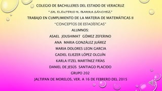 COLEGIO DE BACHILLERES DEL ESTADO DE VERACRUZ
“ SR. ELEUTERIO R. IBARRA SÁNCHEZ”
TRABAJO EN CUMPLIMIENTO DE LA MATERIA DE MATEMÁTICAS II
“CONCEPTOS DE ESTADÍSTICAS”
ALUMNOS:
ASAEL JOUSHIMAT GÓMEZ ZEFERINO
ANA MARIA GONZÁLEZ JUÁREZ
MARIA DOLORES LEON GARCIA
GADIEL ELIEZER LÓPEZ OLGUÍN
KARLA ITZEL MARTÍNEZ FRÍAS
DANIEL DE JESÚS SANTIAGO PLACIDO
GRUPO 202
JALTIPAN DE MORELOS, VER. A 16 DE FEBRERO DEL 2015
 