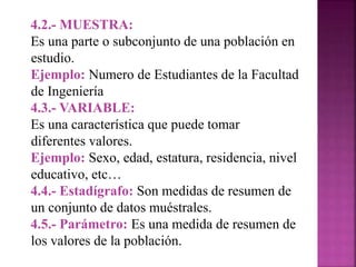 4.2.- MUESTRA:
Es una parte o subconjunto de una población en
estudio.
Ejemplo: Numero de Estudiantes de la Facultad
de Ingeniería
4.3.- VARIABLE:
Es una característica que puede tomar
diferentes valores.
Ejemplo: Sexo, edad, estatura, residencia, nivel
educativo, etc…
4.4.- Estadígrafo: Son medidas de resumen de
un conjunto de datos muéstrales.
4.5.- Parámetro: Es una medida de resumen de
los valores de la población.