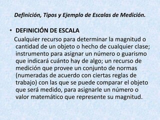 Definición, Tipos y Ejemplo de Escalas de Medición.
• DEFINICIÓN DE ESCALA
Cualquier recurso para determinar la magnitud o
cantidad de un objeto o hecho de cualquier clase;
instrumento para asignar un número o guarismo
que indicará cuánto hay de algo; un recurso de
medición que provee un conjunto de normas
(numeradas de acuerdo con ciertas reglas de
trabajo) con las que se puede comparar el objeto
que será medido, para asignarle un número o
valor matemático que represente su magnitud.
 