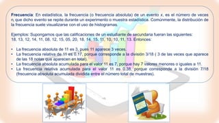 Frecuencia: En estadística, la frecuencia (o frecuencia absoluta) de un evento x, es el número de veces
ni que dicho evento se repite durante un experimento o muestra estadística. Comúnmente, la distribución de
la frecuencia suele visualizarse con el uso de histogramas.
Ejemplos: Supongamos que las calificaciones de un estudiante de secundaria fueran las siguientes:
18, 13, 12, 14, 11, 08, 12, 15, 05, 20, 18, 14, 15, 11, 10, 10, 11, 13. Entonces:
• La frecuencia absoluta de 11 es 3, pues 11 aparece 3 veces.
• La frecuencia relativa de 11 es 0.17, porque corresponde a la división 3/18 ( 3 de las veces que aparece
de las 18 notas que aparecen en total).
• La frecuencia absoluta acumulada para el valor 11 es 7, porque hay 7 valores menores o iguales a 11.
• La frecuencia relativa acumulada para el valor 11 es 0.38, porque corresponde a la división 7/18
(frecuencia absoluta acumulada dividida entre el número total de muestras).
 