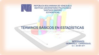 REPÚBLICA BOLIVARIANA DE VENEZUELA
INSTITUO UNIVERSITARIO POLITECNICO
“SANTIAGO MARIÑO”
ESTADISTICAS
TÉRMINOS BÁSICOS EN ESTADÍSTICAS
INTEGRANTE:
GERMARELY CARRASQUEL
C.I.: 20.481.671
 