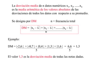 La desviación media de n datos numéricos x1, x2, ......xn
es la media aritmética de los valores absolutos de las
desviaciones de todos los datos con respecto a su promedio.
Se designa por DM n = frecuencia total
DM = |x1 – x | + |x2 – x | +.........|xn – x |
n
Ejemplo:
DM = |-2,6 | + |-0,7 | + |0,4 | + |1,3 | + |1,6 | = 6,6 = 1,3
5 5
El valor 1,3 es la desviación media de todas las notas dadas.
 
