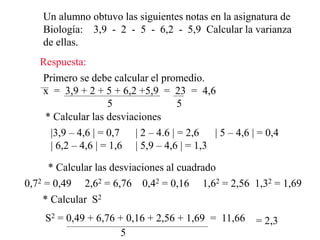 Un alumno obtuvo las siguientes notas en la asignatura de
Biología: 3,9 - 2 - 5 - 6,2 - 5,9 Calcular la varianza
de ellas.
Respuesta:
Primero se debe calcular el promedio.
x = 3,9 + 2 + 5 + 6,2 +5,9 = 23 = 4,6
5 5
* Calcular las desviaciones
|3,9 – 4,6 | = 0,7 | 2 – 4.6 | = 2,6 | 5 – 4,6 | = 0,4
| 6,2 – 4,6 | = 1,6 | 5,9 – 4,6 | = 1,3
* Calcular las desviaciones al cuadrado
0,72 = 0,49 2,62 = 6,76 0,42 = 0,16 1,62 = 2,56 1,32 = 1,69
* Calcular S2
S2 = 0,49 + 6,76 + 0,16 + 2,56 + 1,69 = 11,66
5
= 2,3
 
