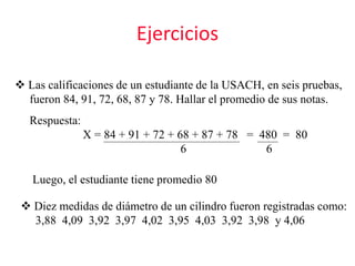Ejercicios
 Las calificaciones de un estudiante de la USACH, en seis pruebas,
fueron 84, 91, 72, 68, 87 y 78. Hallar el promedio de sus notas.
Respuesta:
X = 84 + 91 + 72 + 68 + 87 + 78 = 480 = 80
6 6
Luego, el estudiante tiene promedio 80
 Diez medidas de diámetro de un cilindro fueron registradas como:
3,88 4,09 3,92 3,97 4,02 3,95 4,03 3,92 3,98 y 4,06
 