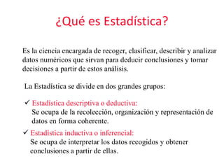 ¿Qué es Estadística?
Es la ciencia encargada de recoger, clasificar, describir y analizar
datos numéricos que sirvan para deducir conclusiones y tomar
decisiones a partir de estos análisis.
La Estadística se divide en dos grandes grupos:
 Estadística descriptiva o deductiva:
Se ocupa de la recolección, organización y representación de
datos en forma coherente.
 Estadística inductiva o inferencial:
Se ocupa de interpretar los datos recogidos y obtener
conclusiones a partir de ellas.
 