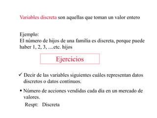 Variables discreta son aquellas que toman un valor entero
Ejemplo:
El número de hijos de una familia es discreta, porque puede
haber 1, 2, 3, ....etc. hijos
Ejercicios
 Decir de las variables siguientes cuáles representan datos
discretos o datos continuos.
 Número de acciones vendidas cada día en un mercado de
valores.
Respt: Discreta
 