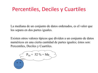 Percentiles, Deciles y Cuartiles
La mediana de un conjunto de datos ordenados, es el valor que
los separa en dos partes iguales.
Existen otros valores típicos que dividen a un conjunto de datos
numéricos en una cierta cantidad de partes iguales; éstos son:
Percentiles, Deciles y Cuartiles.
P50 = 52 % = Me
 