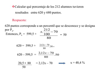 Calcular qué porcentaje de los 212 alumnos tuvieron
resultados entre 620 y 680 puntos.
Respuesta:
620 puntos corresponde a un percentil que se desconoce y se designa
por Px.
Entonces, Px = 599,5 +
80
70
100
212
. x
• 50
620 = 599,5 +
x = 48,4 %
620 – 599,5 = 50.
80
7012,2 x
20,5 • 80
50
= 2,12x – 70


50.
80
7012,2 x
 