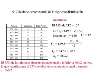  Calcular el tercer cuartil, de la siguiente distribución
Puntaje frecuencia Frec. Acum.
350 – 399 4 4
400 – 449 6 10
450 – 499 9 19
500 – 549 20 39
550 – 599 31 70
600 – 649 80 150
650 – 699 42 192
700 – 749 10 202
750 – 799 8 210
800 – 849 2 212
Respuesta:
El 75% de 212 = 159
L r i q = 649,5 c = 50
f(acum. ant) = 150 f q = 42
Q3 = 649,5 + 50.
42
150159
Q3 = 649,5 + 10,7
Q3 = 660,2
El 75% de los alumnos tiene un puntaje igual o inferior a 660,2 puntos,
lo que significa que el 25% de ellos tiene un puntaje igual o superior
a 660,2
 