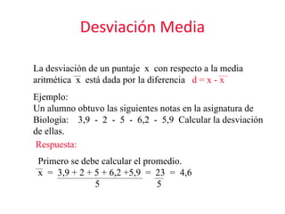 Desviación Media
La desviación de un puntaje x con respecto a la media
aritmética x está dada por la diferencia d = x - x
Ejemplo:
Un alumno obtuvo las siguientes notas en la asignatura de
Biología: 3,9 - 2 - 5 - 6,2 - 5,9 Calcular la desviación
de ellas.
Respuesta:
Primero se debe calcular el promedio.
x = 3,9 + 2 + 5 + 6,2 +5,9 = 23 = 4,6
5 5
 