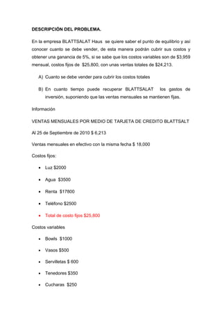 DESCRIPCIÓN DEL PROBLEMA.

En la empresa BLATTSALAT Haus se quiere saber el punto de equilibrio y así
conocer cuanto se debe vender, de esta manera podrán cubrir sus costos y
obtener una ganancia de 5%, si se sabe que los costos variables son de $3,959
mensual, costos fijos de $25,800, con unas ventas totales de $24,213.

   A) Cuanto se debe vender para cubrir los costos totales

   B) En cuanto tiempo puede recuperar BLATTSALAT              los gastos de
       inversión, suponiendo que las ventas mensuales se mantienen fijas.

Información

VENTAS MENSUALES POR MEDIO DE TARJETA DE CREDITO BLATTSALT

Al 25 de Septiembre de 2010 $ 6,213

Ventas mensuales en efectivo con la misma fecha $ 18,000

Costos fijos:

   •   Luz $2000

   •   Agua $3500

   •   Renta $17800

   •   Teléfono $2500

   •   Total de costo fijos $25,800

Costos variables

   •   Bowls $1000

   •   Vasos $500

   •   Servilletas $ 600

   •   Tenedores $350

   •   Cucharas $250
 