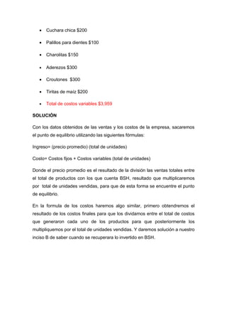 •   Cuchara chica $200

   •   Palillos para dientes $100

   •   Charolitas $150

   •   Aderezos $300

   •   Croutones $300

   •   Tiritas de maíz $200

   •   Total de costos variables $3,959

SOLUCIÓN

Con los datos obtenidos de las ventas y los costos de la empresa, sacaremos
el punto de equilibrio utilizando las siguientes fórmulas:

Ingreso= (precio promedio) (total de unidades)

Costo= Costos fijos + Costos variables (total de unidades)

Donde el precio promedio es el resultado de la división las ventas totales entre
el total de productos con los que cuenta BSH, resultado que multiplicaremos
por total de unidades vendidas, para que de esta forma se encuentre el punto
de equilibrio.

En la formula de los costos haremos algo similar, primero obtendremos el
resultado de los costos finales para que los dividamos entre el total de costos
que generaron cada uno de los productos para que posteriormente los
multipliquemos por el total de unidades vendidas. Y daremos solución a nuestro
inciso B de saber cuando se recuperara lo invertido en BSH.
 