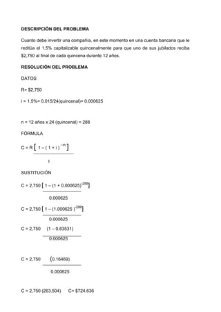 DESCRIPCIÓN DEL PROBLEMA

Cuanto debe invertir una compañía, en este momento en una cuenta bancaria que le
reditúa el 1.5% capitalizable quincenalmente para que uno de sus jubilados reciba
$2,750 al final de cada quincena durante 12 años.

RESOLUCIÓN DEL PROBLEMA

DATOS

R= $2,750

i = 1.5%= 0.015/24(quincenal)= 0.000625



n = 12 años x 24 (quincenal) = 288

FÓRMULA


C=R   [ 1 – ( 1 + i ) –n ]
              I

SUSTITUCIÓN

                                 -288
C = 2,750 [ 1 – (1 + 0.000625)       ]

              0.000625
                              -288
C = 2,750 [ 1 – (1.000625 )      ]
              0.000625

C = 2,750    (1 – 0.83531)

              0.000625



C = 2,750         (0.16469)

                  0.000625



C = 2,750 (263.504)       C= $724.636
 